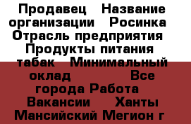 Продавец › Название организации ­ Росинка › Отрасль предприятия ­ Продукты питания, табак › Минимальный оклад ­ 16 000 - Все города Работа » Вакансии   . Ханты-Мансийский,Мегион г.